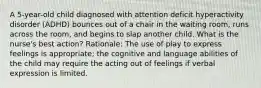 A 5-year-old child diagnosed with attention deficit hyperactivity disorder (ADHD) bounces out of a chair in the waiting room, runs across the room, and begins to slap another child. What is the nurse's best action? Rationale: The use of play to express feelings is appropriate; the cognitive and language abilities of the child may require the acting out of feelings if verbal expression is limited.