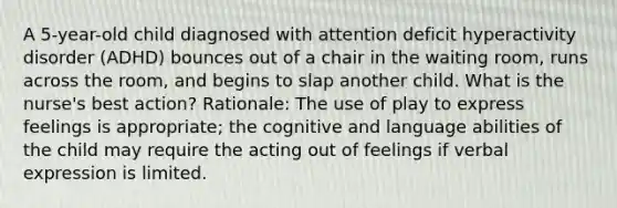 A 5-year-old child diagnosed with attention deficit hyperactivity disorder (ADHD) bounces out of a chair in the waiting room, runs across the room, and begins to slap another child. What is the nurse's best action? Rationale: The use of play to express feelings is appropriate; the cognitive and language abilities of the child may require the acting out of feelings if verbal expression is limited.