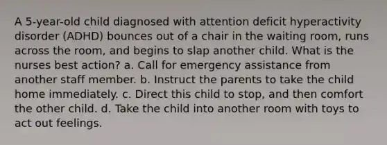 A 5-year-old child diagnosed with attention deficit hyperactivity disorder (ADHD) bounces out of a chair in the waiting room, runs across the room, and begins to slap another child. What is the nurses best action? a. Call for emergency assistance from another staff member. b. Instruct the parents to take the child home immediately. c. Direct this child to stop, and then comfort the other child. d. Take the child into another room with toys to act out feelings.