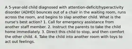 A 5-year-old child diagnosed with attention-deficit/hyperactivity disorder (ADHD) bounces out of a chair in the waiting room, runs across the room, and begins to slap another child. What is the nurse's best action? 1. Call for emergency assistance from another staff member. 2. Instruct the parents to take the child home immediately. 3. Direct this child to stop, and then comfort the other child. 4. Take the child into another room with toys to act out feelings.