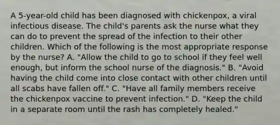 A 5-year-old child has been diagnosed with chickenpox, a viral infectious disease. The child's parents ask the nurse what they can do to prevent the spread of the infection to their other children. Which of the following is the most appropriate response by the nurse? A. "Allow the child to go to school if they feel well enough, but inform the school nurse of the diagnosis." B. "Avoid having the child come into close contact with other children until all scabs have fallen off." C. "Have all family members receive the chickenpox vaccine to prevent infection." D. "Keep the child in a separate room until the rash has completely healed."