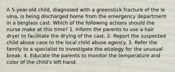 A 5-year-old child, diagnosed with a greenstick fracture of the le ulna, is being discharged home from the emergency department in a berglass cast. Which of the following actions should the nurse make at this time? 1. Inform the parents to use a hair dryer to facilitate the drying of the cast. 2. Report the suspected child abuse case to the local child abuse agency. 3. Refer the family to a specialist to investigate the etiology for the unusual break. 4. Educate the parents to monitor the temperature and color of the child's left hand.