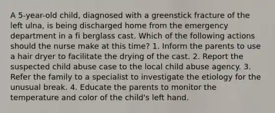 A 5-year-old child, diagnosed with a greenstick fracture of the left ulna, is being discharged home from the emergency department in a fi berglass cast. Which of the following actions should the nurse make at this time? 1. Inform the parents to use a hair dryer to facilitate the drying of the cast. 2. Report the suspected child abuse case to the local child abuse agency. 3. Refer the family to a specialist to investigate the etiology for the unusual break. 4. Educate the parents to monitor the temperature and color of the child's left hand.