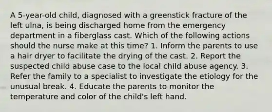 A 5-year-old child, diagnosed with a greenstick fracture of the left ulna, is being discharged home from the emergency department in a fiberglass cast. Which of the following actions should the nurse make at this time? 1. Inform the parents to use a hair dryer to facilitate the drying of the cast. 2. Report the suspected child abuse case to the local child abuse agency. 3. Refer the family to a specialist to investigate the etiology for the unusual break. 4. Educate the parents to monitor the temperature and color of the child's left hand.