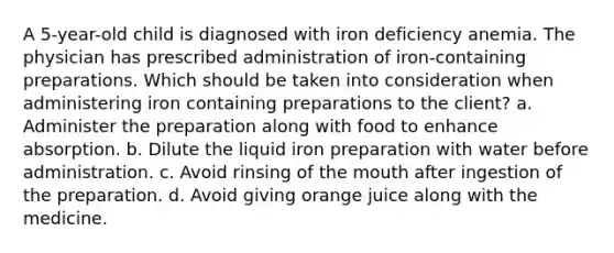 A 5-year-old child is diagnosed with iron deficiency anemia. The physician has prescribed administration of iron-containing preparations. Which should be taken into consideration when administering iron containing preparations to the client? a. Administer the preparation along with food to enhance absorption. b. Dilute the liquid iron preparation with water before administration. c. Avoid rinsing of the mouth after ingestion of the preparation. d. Avoid giving orange juice along with the medicine.