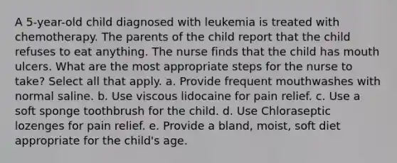 A 5-year-old child diagnosed with leukemia is treated with chemotherapy. The parents of the child report that the child refuses to eat anything. The nurse finds that the child has mouth ulcers. What are the most appropriate steps for the nurse to take? Select all that apply. a. Provide frequent mouthwashes with normal saline. b. Use viscous lidocaine for pain relief. c. Use a soft sponge toothbrush for the child. d. Use Chloraseptic lozenges for pain relief. e. Provide a bland, moist, soft diet appropriate for the child's age.