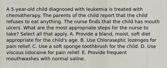 A 5-year-old child diagnosed with leukemia is treated with chemotherapy. The parents of the child report that the child refuses to eat anything. The nurse finds that the child has mouth ulcers. What are the most appropriate steps for the nurse to take? Select all that apply. A. Provide a bland, moist, soft diet appropriate for the child's age. B. Use Chloraseptic lozenges for pain relief. C. Use a soft sponge toothbrush for the child. D. Use viscous lidocaine for pain relief. E. Provide frequent mouthwashes with normal saline.