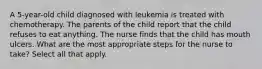 A 5-year-old child diagnosed with leukemia is treated with chemotherapy. The parents of the child report that the child refuses to eat anything. The nurse finds that the child has mouth ulcers. What are the most appropriate steps for the nurse to take? Select all that apply.