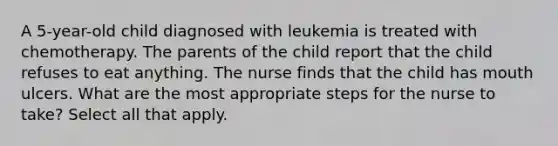 A 5-year-old child diagnosed with leukemia is treated with chemotherapy. The parents of the child report that the child refuses to eat anything. The nurse finds that the child has mouth ulcers. What are the most appropriate steps for the nurse to take? Select all that apply.