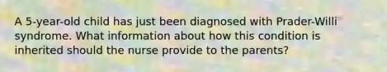 A 5-year-old child has just been diagnosed with Prader-Willi syndrome. What information about how this condition is inherited should the nurse provide to the parents?