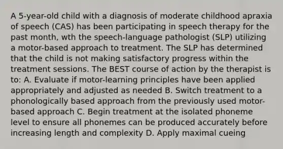 A 5-year-old child with a diagnosis of moderate childhood apraxia of speech (CAS) has been participating in speech therapy for the past month, wth the speech-language pathologist (SLP) utilizing a motor-based approach to treatment. The SLP has determined that the child is not making satisfactory progress within the treatment sessions. The BEST course of action by the therapist is to: A. Evaluate if motor-learning principles have been applied appropriately and adjusted as needed B. Switch treatment to a phonologically based approach from the previously used motor-based approach C. Begin treatment at the isolated phoneme level to ensure all phonemes can be produced accurately before increasing length and complexity D. Apply maximal cueing