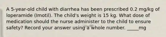 A 5-year-old child with diarrhea has been prescribed 0.2 mg/kg of loperamide (Imotil). The child's weight is 15 kg. What dose of medication should the nurse administer to the child to ensure safety? Record your answer using a whole number. _____mg