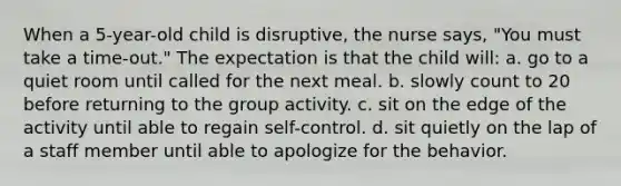 When a 5-year-old child is disruptive, the nurse says, "You must take a time-out." The expectation is that the child will: a. go to a quiet room until called for the next meal. b. slowly count to 20 before returning to the group activity. c. sit on the edge of the activity until able to regain self-control. d. sit quietly on the lap of a staff member until able to apologize for the behavior.