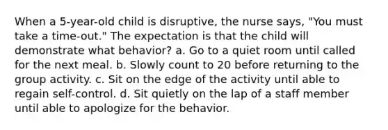 When a 5-year-old child is disruptive, the nurse says, "You must take a time-out." The expectation is that the child will demonstrate what behavior? a. Go to a quiet room until called for the next meal. b. Slowly count to 20 before returning to the group activity. c. Sit on the edge of the activity until able to regain self-control. d. Sit quietly on the lap of a staff member until able to apologize for the behavior.