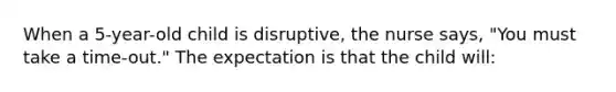 When a 5-year-old child is disruptive, the nurse says, "You must take a time-out." The expectation is that the child will: