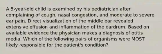 A 5-year-old child is examined by his pediatrician after complaining of cough, nasal congestion, and moderate to severe ear pain. Direct visualization of the middle ear revealed extensive effusion and inflammation of the eardrum. Based on available evidence the physician makes a diagnosis of otitis media. Which of the following pairs of organisms were MOST likely responsible for the patient's condition?