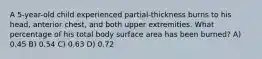 A 5-year-old child experienced partial-thickness burns to his head, anterior chest, and both upper extremities. What percentage of his total body surface area has been burned? A) 0.45 B) 0.54 C) 0.63 D) 0.72