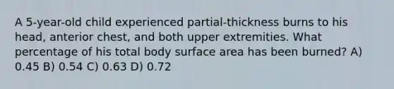 A 5-year-old child experienced partial-thickness burns to his head, anterior chest, and both upper extremities. What percentage of his total body surface area has been burned? A) 0.45 B) 0.54 C) 0.63 D) 0.72