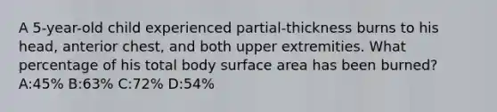 A 5-year-old child experienced partial-thickness burns to his head, anterior chest, and both upper extremities. What percentage of his total body surface area has been burned? A:45% B:63% C:72% D:54%