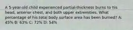 A 5-year-old child experienced partial-thickness burns to his head, anterior chest, and both upper extremities. What percentage of his total body surface area has been burned? A: 45% B: 63% C: 72% D: 54%