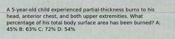 A 5-year-old child experienced partial-thickness burns to his head, anterior chest, and both upper extremities. What percentage of his total body surface area has been burned? A: 45% B: 63% C: 72% D: 54%