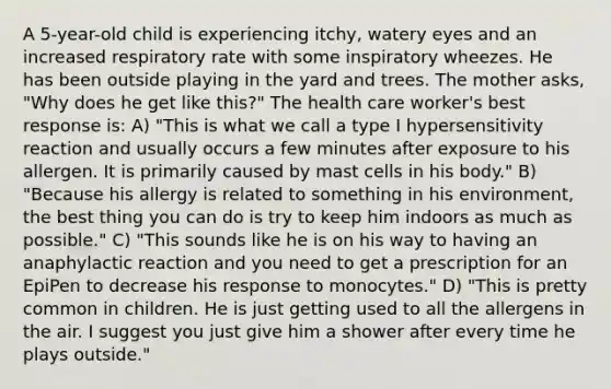 A 5-year-old child is experiencing itchy, watery eyes and an increased respiratory rate with some inspiratory wheezes. He has been outside playing in the yard and trees. The mother asks, "Why does he get like this?" The health care worker's best response is: A) "This is what we call a type I hypersensitivity reaction and usually occurs a few minutes after exposure to his allergen. It is primarily caused by mast cells in his body." B) "Because his allergy is related to something in his environment, the best thing you can do is try to keep him indoors as much as possible." C) "This sounds like he is on his way to having an anaphylactic reaction and you need to get a prescription for an EpiPen to decrease his response to monocytes." D) "This is pretty common in children. He is just getting used to all the allergens in the air. I suggest you just give him a shower after every time he plays outside."