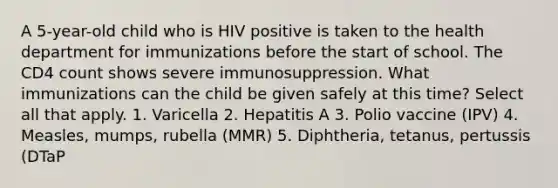 A 5-year-old child who is HIV positive is taken to the health department for immunizations before the start of school. The CD4 count shows severe immunosuppression. What immunizations can the child be given safely at this time? Select all that apply. 1. Varicella 2. Hepatitis A 3. Polio vaccine (IPV) 4. Measles, mumps, rubella (MMR) 5. Diphtheria, tetanus, pertussis (DTaP