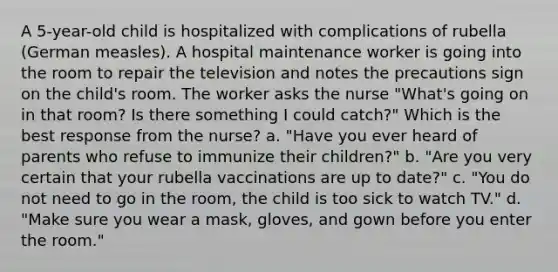 A 5-year-old child is hospitalized with complications of rubella (German measles). A hospital maintenance worker is going into the room to repair the television and notes the precautions sign on the child's room. The worker asks the nurse "What's going on in that room? Is there something I could catch?" Which is the best response from the nurse? a. "Have you ever heard of parents who refuse to immunize their children?" b. "Are you very certain that your rubella vaccinations are up to date?" c. "You do not need to go in the room, the child is too sick to watch TV." d. "Make sure you wear a mask, gloves, and gown before you enter the room."