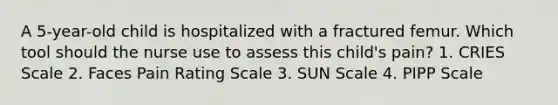 A 5-year-old child is hospitalized with a fractured femur. Which tool should the nurse use to assess this child's pain? 1. CRIES Scale 2. Faces Pain Rating Scale 3. SUN Scale 4. PIPP Scale