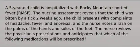 A 5-year-old child is hospitalized with Rocky Mountain spotted fever (RMSF). The nursing assessment reveals that the child was bitten by a tick 2 weeks ago. The child presents with complaints of headache, fever, and anorexia, and the nurse notes a rash on the palms of the hands and soles of the feet. The nurse reviews the physician's prescriptions and anticipates that which of the following medications will be prescribed?