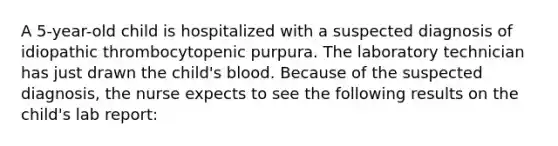 A 5-year-old child is hospitalized with a suspected diagnosis of idiopathic thrombocytopenic purpura. The laboratory technician has just drawn the child's blood. Because of the suspected diagnosis, the nurse expects to see the following results on the child's lab report: