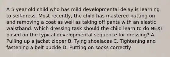 A 5-year-old child who has mild developmental delay is learning to self-dress. Most recently, the child has mastered putting on and removing a coat as well as taking off pants with an elastic waistband. Which dressing task should the child learn to do NEXT based on the typical developmental sequence for dressing? A. Pulling up a jacket zipper B. Tying shoelaces C. Tightening and fastening a belt buckle D. Putting on socks correctly