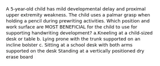 A 5-year-old child has mild developmental delay and proximal upper extremity weakness. The child uses a palmar grasp when holding a pencil during prewriting activities. Which position and work surface are MOST BENEFICIAL for the child to use for supporting handwriting development? a.Kneeling at a child-sized desk or table b. Lying prone with the trunk supported on an incline bolster c. Sitting at a school desk with both arms supported on the desk Standing at a vertically positioned dry erase board