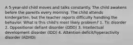 A 5-year-old child moves and talks constantly. The child awakens before the parents every morning. The child attends kindergarten, but the teacher reports difficulty handling the behavior. What is this child's most likely problem? 1. Tic disorder 2. Oppositional defiant disorder (ODD) 3. Intellectual development disorder (IDD) 4. Attention-deficit/hyperactivity disorder (ADHD)