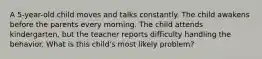 A 5-year-old child moves and talks constantly. The child awakens before the parents every morning. The child attends kindergarten, but the teacher reports difficulty handling the behavior. What is this child's most likely problem?