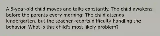 A 5-year-old child moves and talks constantly. The child awakens before the parents every morning. The child attends kindergarten, but the teacher reports difficulty handling the behavior. What is this child's most likely problem?