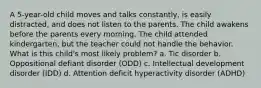 A 5-year-old child moves and talks constantly, is easily distracted, and does not listen to the parents. The child awakens before the parents every morning. The child attended kindergarten, but the teacher could not handle the behavior. What is this child's most likely problem? a. Tic disorder b. Oppositional defiant disorder (ODD) c. Intellectual development disorder (IDD) d. Attention deficit hyperactivity disorder (ADHD)