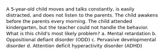 A 5-year-old child moves and talks constantly, is easily distracted, and does not listen to the parents. The child awakens before the parents every morning. The child attended kindergarten, but the teacher could not handle the behavior. What is this child's most likely problem? a. Mental retardation b. Oppositional defiant disorder (ODD) c. Pervasive developmental disorder d. Attention deficit hyperactivity disorder (ADHD)