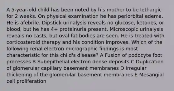 A 5-year-old child has been noted by his mother to be lethargic for 2 weeks. On physical examination he has periorbital edema. He is afebrile. Dipstick urinalysis reveals no glucose, ketones, or blood, but he has 4+ proteinuria present. Microscopic urinalysis reveals no casts, but oval fat bodies are seen. He is treated with corticosteroid therapy and his condition improves. Which of the following renal electron micrographic findings is most characteristic for this child's disease? A Fusion of podocyte foot processes B Subepithelial electron dense deposits C Duplication of glomerular capillary basement membranes D Irregular thickening of the glomerular basement membranes E Mesangial cell proliferation