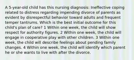 A 5-year-old child has this nursing diagnosis: Ineffective coping related to distress regarding impending divorce of parents as evident by disrespectful behavior toward adults and frequent temper tantrums. Which is the best initial outcome for this child's plan of care? 1 Within one week, the child will show respect for authority figures. 2 Within one week, the child will engage in cooperative play with other children. 3 Within one week, the child will describe feelings about pending family changes. 4 Within one week, the child will identify which parent he or she wants to live with after the divorce.