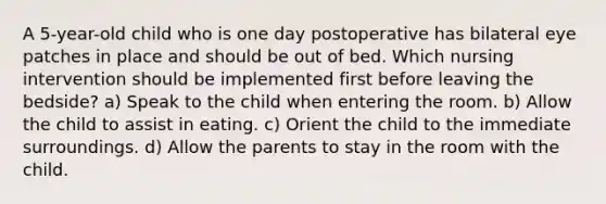 A 5-year-old child who is one day postoperative has bilateral eye patches in place and should be out of bed. Which nursing intervention should be implemented first before leaving the bedside? a) Speak to the child when entering the room. b) Allow the child to assist in eating. c) Orient the child to the immediate surroundings. d) Allow the parents to stay in the room with the child.