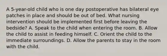 A 5-year-old child who is one day postoperative has bilateral eye patches in place and should be out of bed. What nursing intervention should be implemented first before leaving the bedside? A. Speak to the child when entering the room. B. Allow the child to assist in feeding himself. C. Orient the child to the immediate surroundings. D. Allow the parents to stay in the room with the child.