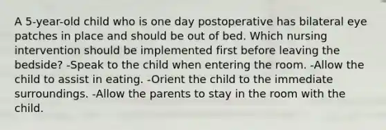 A 5-year-old child who is one day postoperative has bilateral eye patches in place and should be out of bed. Which nursing intervention should be implemented first before leaving the bedside? -Speak to the child when entering the room. -Allow the child to assist in eating. -Orient the child to the immediate surroundings. -Allow the parents to stay in the room with the child.