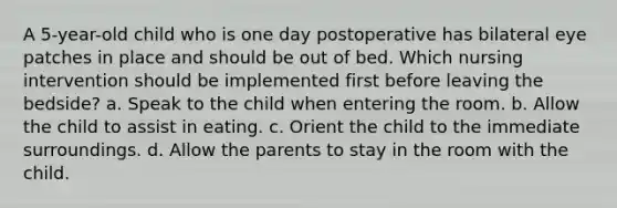 A 5-year-old child who is one day postoperative has bilateral eye patches in place and should be out of bed. Which nursing intervention should be implemented first before leaving the bedside? a. Speak to the child when entering the room. b. Allow the child to assist in eating. c. Orient the child to the immediate surroundings. d. Allow the parents to stay in the room with the child.