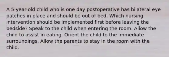 A 5-year-old child who is one day postoperative has bilateral eye patches in place and should be out of bed. Which nursing intervention should be implemented first before leaving the bedside? Speak to the child when entering the room. Allow the child to assist in eating. Orient the child to the immediate surroundings. Allow the parents to stay in the room with the child.