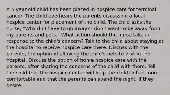 A 5-year-old child has been placed in hospice care for terminal cancer. The child overhears the parents discussing a local hospice center for placement of the child. The child asks the nurse, "Why do I have to go away? I don't want to be away from my parents and pets." What action should the nurse take in response to the child's concern? Talk to the child about staying at the hospital to receive hospice care there. Discuss with the parents, the option of allowing the child's pets to visit in the hospital. Discuss the option of home hospice care with the parents, after sharing the concerns of the child with them. Tell the child that the hospice center will help the child to feel more comfortable and that the parents can spend the night, if they desire.