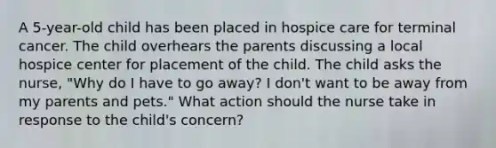 A 5-year-old child has been placed in hospice care for terminal cancer. The child overhears the parents discussing a local hospice center for placement of the child. The child asks the nurse, "Why do I have to go away? I don't want to be away from my parents and pets." What action should the nurse take in response to the child's concern?