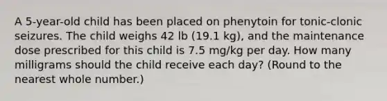 A 5-year-old child has been placed on phenytoin for tonic-clonic seizures. The child weighs 42 lb (19.1 kg), and the maintenance dose prescribed for this child is 7.5 mg/kg per day. How many milligrams should the child receive each day? (Round to the nearest whole number.)