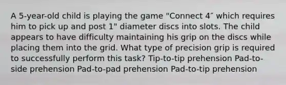 A 5-year-old child is playing the game "Connect 4″ which requires him to pick up and post 1" diameter discs into slots. The child appears to have difficulty maintaining his grip on the discs while placing them into the grid. What type of precision grip is required to successfully perform this task? Tip-to-tip prehension Pad-to-side prehension Pad-to-pad prehension Pad-to-tip prehension