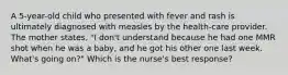 A 5-year-old child who presented with fever and rash is ultimately diagnosed with measles by the health-care provider. The mother states, "I don't understand because he had one MMR shot when he was a baby, and he got his other one last week. What's going on?" Which is the nurse's best response?